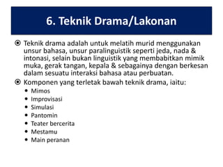6. Teknik Drama/Lakonan
 Teknik drama adalah untuk melatih murid menggunakan
unsur bahasa, unsur paralinguistik seperti jeda, nada &
intonasi, selain bukan linguistik yang membabitkan mimik
muka, gerak tangan, kepala & sebagainya dengan berkesan
dalam sesuatu interaksi bahasa atau perbuatan.
 Komponen yang terletak bawah teknik drama, iaitu:








Mimos
Improvisasi
Simulasi
Pantomin
Teater bercerita
Mestamu
Main peranan

 