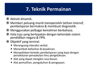7. Teknik Permainan
 Aktiviti dinamik.
 Memberi peluang murid memperoleh latihan intensif,
pembelajaran bermakna & membuat diagnostik.
 Menggunakan pelbagai kemahiran berbahasa.
 Hala tuju yang bertepatan dengan kehendak sistem
pendidikan negara & FPN.
 Objektif yang tersirat:
 Merangsang interaksi verbal.
 Menambah kefasihan & keyakinan.
 Menyediakan konteks pembelajaran yang kaya dengan
persekitaran penaakulan ilmu pengetahuan.
 Alat yang dapat mengikis rasa bosan.
 Alat pemulihan, pengukuhan & pengayaan.

 
