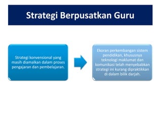 Strategi Berpusatkan Guru

Strategi konvensional yang
masih diamalkan dalam proses
pengajaran dan pembelajaran.

Ekoran perkembangan sistem
pendidikan, khususnya
teknologi maklumat dan
komunikasi telah menyebabkan
strategi ini kurang dipraktikkan
di dalam bilik darjah.

 