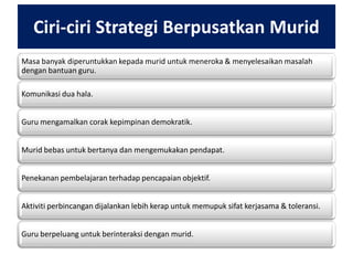 Ciri-ciri Strategi Berpusatkan Murid
Masa banyak diperuntukkan kepada murid untuk meneroka & menyelesaikan masalah
dengan bantuan guru.
Komunikasi dua hala.
Guru mengamalkan corak kepimpinan demokratik.
Murid bebas untuk bertanya dan mengemukakan pendapat.
Penekanan pembelajaran terhadap pencapaian objektif.
Aktiviti perbincangan dijalankan lebih kerap untuk memupuk sifat kerjasama & toleransi.
Guru berpeluang untuk berinteraksi dengan murid.

 