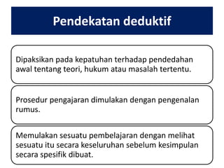 Pendekatan deduktif
Dipaksikan pada kepatuhan terhadap pendedahan
awal tentang teori, hukum atau masalah tertentu.
Prosedur pengajaran dimulakan dengan pengenalan
rumus.
Memulakan sesuatu pembelajaran dengan melihat
sesuatu itu secara keseluruhan sebelum kesimpulan
secara spesifik dibuat.

 