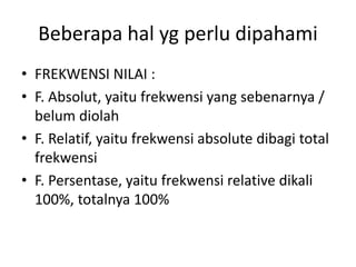 Beberapa hal yg perlu dipahami
• FREKWENSI NILAI :
• F. Absolut, yaitu frekwensi yang sebenarnya /
belum diolah
• F. Relatif, yaitu frekwensi absolute dibagi total
frekwensi
• F. Persentase, yaitu frekwensi relative dikali
100%, totalnya 100%
 