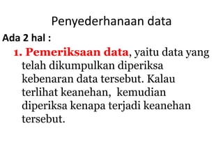 Penyederhanaan data
1. Pemeriksaan data, yaitu data yang
telah dikumpulkan diperiksa
kebenaran data tersebut. Kalau
terlihat keanehan, kemudian
diperiksa kenapa terjadi keanehan
tersebut.
Ada 2 hal :
 