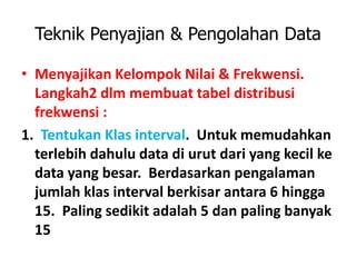 Teknik Penyajian & Pengolahan Data
• Menyajikan Kelompok Nilai & Frekwensi.
Langkah2 dlm membuat tabel distribusi
frekwensi :
1. Tentukan Klas interval. Untuk memudahkan
terlebih dahulu data di urut dari yang kecil ke
data yang besar. Berdasarkan pengalaman
jumlah klas interval berkisar antara 6 hingga
15. Paling sedikit adalah 5 dan paling banyak
15
 