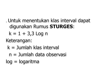 . Untuk menentukan klas interval dapat
digunakan Rumus STURGES:
k = 1 + 3,3 Log n
Keterangan:
k = Jumlah klas interval
n = Jumlah data observasi
log = logaritma
 