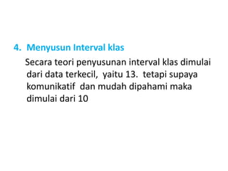 4. Menyusun Interval klas
Secara teori penyusunan interval klas dimulai
dari data terkecil, yaitu 13. tetapi supaya
komunikatif dan mudah dipahami maka
dimulai dari 10
 