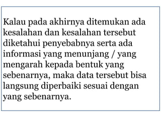 Kalau pada akhirnya ditemukan ada
kesalahan dan kesalahan tersebut
diketahui penyebabnya serta ada
informasi yang menunjang / yang
mengarah kepada bentuk yang
sebenarnya, maka data tersebut bisa
langsung diperbaiki sesuai dengan
yang sebenarnya.
 