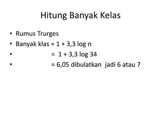 Hitung Banyak Kelas
• Rumus Trurges
• Banyak klas = 1 + 3,3 log n
• = 1 + 3,3 log 34
• = 6,05 dibulatkan jadi 6 atau 7
 