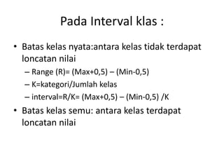 • Batas kelas nyata:antara kelas tidak terdapat
loncatan nilai
– Range (R)= (Max+0,5) – (Min-0,5)
– K=kategori/Jumlah kelas
– interval=R/K= (Max+0,5) – (Min-0,5) /K
• Batas kelas semu: antara kelas terdapat
loncatan nilai
Pada Interval klas :
 