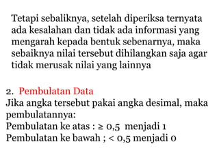 Tetapi sebaliknya, setelah diperiksa ternyata
ada kesalahan dan tidak ada informasi yang
mengarah kepada bentuk sebenarnya, maka
sebaiknya nilai tersebut dihilangkan saja agar
tidak merusak nilai yang lainnya
2. Pembulatan Data
Jika angka tersebut pakai angka desimal, maka
pembulatannya:
Pembulatan ke atas : ≥ 0,5 menjadi 1
Pembulatan ke bawah ; < 0,5 menjadi 0
 