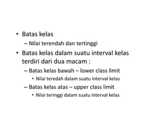 • Batas kelas
– Nilai terendah dan tertinggi
• Batas kelas dalam suatu interval kelas
terdiri dari dua macam :
– Batas kelas bawah – lower class limit
• Nilai teredah dalam suatu interval kelas
– Batas kelas atas – upper class limit
• Nilai teringgi dalam suatu interval kelas
 