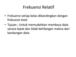 Frekuensi Relatif
• Frekuensi setiap kelas dibandingkan dengan
frekuensi total
• Tujuan ; Untuk memudahkan membaca data
secara tepat dan tidak kehilangan makna dari
kandungan data
 