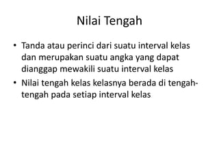 Nilai Tengah
• Tanda atau perinci dari suatu interval kelas
dan merupakan suatu angka yang dapat
dianggap mewakili suatu interval kelas
• Nilai tengah kelas kelasnya berada di tengah-
tengah pada setiap interval kelas
 