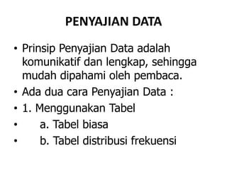 PENYAJIAN DATA
• Prinsip Penyajian Data adalah
komunikatif dan lengkap, sehingga
mudah dipahami oleh pembaca.
• Ada dua cara Penyajian Data :
• 1. Menggunakan Tabel
• a. Tabel biasa
• b. Tabel distribusi frekuensi
 