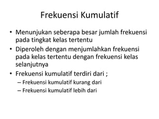Frekuensi Kumulatif
• Menunjukan seberapa besar jumlah frekuensi
pada tingkat kelas tertentu
• Diperoleh dengan menjumlahkan frekuensi
pada kelas tertentu dengan frekuensi kelas
selanjutnya
• Frekuensi kumulatif terdiri dari ;
– Frekuensi kumulatif kurang dari
– Frekuensi kumulatif lebih dari
 