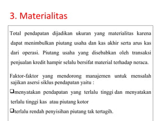 3. Materialitas
Total pendapatan dijadikan ukuran yang materialitas karena
dapat menimbulkan piutang usaha dan kas akhir serta arus kas
dari operasi. Piutang usaha yang disebabkan oleh transaksi
penjualan kredit hampir selalu bersifat material terhadap neraca.

Faktor-faktor yang mendorong manajemen untuk mensalah
sajikan asersi siklus pendapatan yaitu :
menyatakan pendapatan yang terlalu tinggi dan menyatakan
terlalu tinggi kas atau piutang kotor
terlalu rendah penyisihan piutang tak tertagih.
 