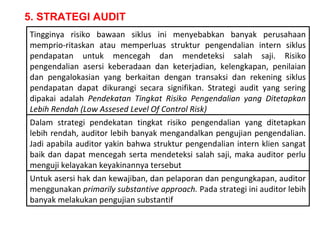 5. STRATEGI AUDIT
Tingginya risiko bawaan siklus ini menyebabkan banyak perusahaan
memprio-ritaskan atau memperluas struktur pengendalian intern siklus
pendapatan untuk mencegah dan mendeteksi salah saji. Risiko
pengendalian asersi keberadaan dan keterjadian, kelengkapan, penilaian
dan pengalokasian yang berkaitan dengan transaksi dan rekening siklus
pendapatan dapat dikurangi secara signifikan. Strategi audit yang sering
dipakai adalah Pendekatan Tingkat Risiko Pengendalian yang Ditetapkan
Lebih Rendah (Low Assesed Level Of Control Risk)
Dalam strategi pendekatan tingkat risiko pengendalian yang ditetapkan
lebih rendah, auditor lebih banyak mengandalkan pengujian pengendalian.
Jadi apabila auditor yakin bahwa struktur pengendalian intern klien sangat
baik dan dapat mencegah serta mendeteksi salah saji, maka auditor perlu
menguji kelayakan keyakinannya tersebut
Untuk asersi hak dan kewajiban, dan pelaporan dan pengungkapan, auditor
menggunakan primarily substantive approach. Pada strategi ini auditor lebih
banyak melakukan pengujian substantif
 