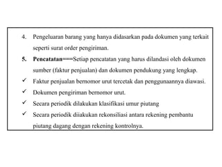4.   Pengeluaran barang yang hanya didasarkan pada dokumen yang terkait
     seperti surat order pengiriman.
5.   Pencatatan===Setiap pencatatan yang harus dilandasi oleh dokumen
     sumber (faktur penjualan) dan dokumen pendukung yang lengkap.
 Faktur penjualan bernomor urut tercetak dan penggunaannya diawasi.
 Dokumen pengiriman bernomor urut.
 Secara periodik dilakukan klasifikasi umur piutang
 Secara periodik diiakukan rekonsiliasi antara rekening pembantu
     piutang dagang dengan rekening kontrolnya.
 