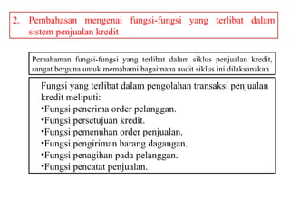 2. Pembahasan mengenai fungsi-fungsi yang terlibat dalam
   sistem penjualan kredit

    Pemahaman fungsi-fungsi yang terlibat dalam siklus penjualan kredit,
    sangat berguna untuk memahami bagaimana audit siklus ini dilaksanakan

      Fungsi yang terlibat dalam pengolahan transaksi penjualan
      kredit meliputi:
      •Fungsi penerima order pelanggan.
      •Fungsi persetujuan kredit.
      •Fungsi pemenuhan order penjualan.
      •Fungsi pengiriman barang dagangan.
      •Fungsi penagihan pada pelanggan.
      •Fungsi pencatat penjualan.
 