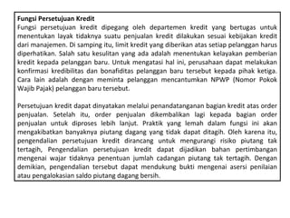 Fungsi Persetujuan Kredit
Fungsi persetujuan kredit dipegang oleh departemen kredit yang bertugas untuk
menentukan layak tidaknya suatu penjualan kredit dilakukan sesuai kebijakan kredit
dari manajemen. Di samping itu, limit kredit yang diberikan atas setiap pelanggan harus
diperhatikan. Salah satu kesulitan yang ada adalah menentukan kelayakan pemberian
kredit kepada pelanggan baru. Untuk mengatasi hal ini, perusahaan dapat melakukan
konfirmasi kredibilitas dan bonafiditas pelanggan baru tersebut kepada pihak ketiga.
Cara lain adalah dengan meminta pelanggan mencantumkan NPWP (Nomor Pokok
Wajib Pajak) pelanggan baru tersebut.

Persetujuan kredit dapat dinyatakan melalui penandatanganan bagian kredit atas order
penjualan. Setelah itu, order penjualan dikembalikan lagi kepada bagian order
penjualan untuk diproses lebih lanjut. Praktik yang lemah dalam fungsi ini akan
mengakibatkan banyaknya piutang dagang yang tidak dapat ditagih. Oleh karena itu,
pengendalian persetujuan kredit dirancang untuk mengurangi risiko piutang tak
tertagih, Pengendalian persetujuan kredit dapat dijadikan bahan pertimbangan
mengenai wajar tidaknya penentuan jumlah cadangan piutang tak tertagih. Dengan
demikian, pengendalian tersebut dapat mendukung bukti mengenai asersi penilaian
atau pengalokasian saldo piutang dagang bersih.
 
