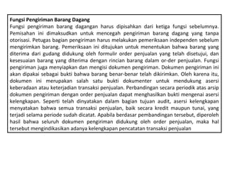 Fungsi Pengiriman Barang Dagang
Fungsi pengiriman barang dagangan harus dipisahkan dari ketiga fungsi sebelumnya.
Pemisahan ini dimaksudkan untuk mencegah pengiriman barang dagang yang tanpa
otorisasi. Petugas bagian pengiriman harus melakukan pemeriksaan independen sebelum
mengirimkan barang. Pemeriksaan ini ditujukan untuk menentukan bahwa barang yang
diterima dari gudang didukung oleh formulir order penjualan yang telah disetujui, dan
kesesuaian barang yang diterima dengan rincian barang dalam or­der penjualan. Fungsi
pengiriman juga menyiapkan dan mengisi dokumen pengiriman. Dokumen pengiriman ini
akan dipakai sebagai bukti bahwa barang benar­benar telah dikirimkan. Oleh karena itu,
dokumen ini merupakan salah satu bukti dokumenter untuk mendukung asersi
keberadaan atau keterjadian transaksi penjualan. Perbandingan secara periodik atas arsip
dokumen pengiriman dengan order penjualan dapat menghasilkan bukti mengenai asersi
kelengkapan. Seperti telah dinyatakan dalam bagian tujuan audit, asersi kelengkapan
menyatakan bahwa semua transaksi penjualan, baik secara kredit maupun tunai, yang
terjadi selama periode sudah dicatat. Apabila berdasar pembandingan tersebut, diperoleh
hasil bahwa seluruh dokumen pengiriman didukung oleh order penjualan, maka hal
tersebut mengindikasikan adanya kelengkapan pencatatan transaksi penjualan
 