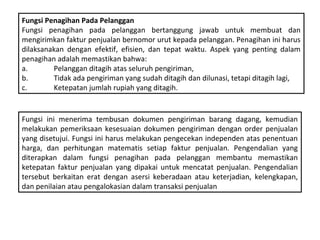 Fungsi Penagihan Pada Pelanggan
Fungsi penagihan pada pelanggan bertanggung jawab untuk membuat dan
mengirimkan faktur penjualan bernomor urut kepada pelanggan. Penagihan ini harus
dilaksanakan dengan efektif, efisien, dan tepat waktu. Aspek yang penting dalam
penagihan adalah memastikan bahwa:
a.       Pelanggan ditagih atas seluruh pengiriman,
b.       Tidak ada pengiriman yang sudah ditagih dan dilunasi, tetapi ditagih lagi,
c.       Ketepatan jumlah rupiah yang ditagih.


Fungsi ini menerima tembusan dokumen pengiriman barang dagang, kemudian
melakukan pemeriksaan kesesuaian dokumen pengiriman dengan order penjualan
yang disetujui. Fungsi ini harus melakukan pengecekan independen atas penentuan
harga, dan perhitungan matematis setiap faktur penjualan. Pengendalian yang
diterapkan dalam fungsi penagihan pada pelanggan membantu memastikan
ketepatan faktur penjualan yang dipakai untuk mencatat penjualan. Pengendalian
tersebut berkaitan erat dengan asersi keberadaan atau keterjadian, kelengkapan,
dan penilaian atau pengalokasian dalam transaksi penjualan
 