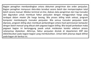 Bagian penagihan membandingkan antara dokumen pengiriman dan order penjualan.
Bagian penagihan menyusun data­data tersebut secara batch dan mempersiapkan total
batch secara manual. Melalui terminal on-line, diakses data pengiriman dari tiap transaksi
dan digunakan untuk membuat faktur penjualan dengan menggunakan harga yang
terdapat dalam master file harga barang. Bila proses billing telah selesai, program
komputer membukayz/e transaksi penjualan. Bila semua transaksi penjualan telah
diproses, program billing akan membuat perbandingan antara hasil pemrosesan komputer
dengan batch manual yang dibuat oleh pegawai bagian billing. Bila terjadi perbedaan maka
pegawai bagian ini bertanggung jawab untuk melakukan koreksi sebelum proses
selanjutnya dijalankan. Akhirnya, faktur penjualan dicetak di departemen EDP dan
didistribusikan pada bagian­bagian yang membutuhkan. Untuk lebih jelasnya dapat dilihat
pada bagan alir berikut ini.
 