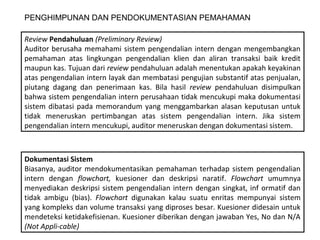 PENGHIMPUNAN DAN PENDOKUMENTASIAN PEMAHAMAN

Review Pendahuluan (Preliminary Review)
Auditor berusaha memahami sistem pengendalian intern dengan mengembangkan
pemahaman atas lingkungan pengendalian klien dan aliran transaksi baik kredit
maupun kas. Tujuan dari review pendahuluan adalah menentukan apakah keyakinan
atas pengendalian intern layak dan membatasi pengujian substantif atas penjualan,
piutang dagang dan penerimaan kas. Bila hasil review pendahuluan disimpulkan
bahwa sistem pengendalian intern perusahaan tidak mencukupi maka dokumentasi
sistem dibatasi pada memorandum yang menggambarkan alasan keputusan untuk
tidak meneruskan pertimbangan atas sistem pengendalian intern. Jika sistem
pengendalian intern mencukupi, auditor meneruskan dengan dokumentasi sistem.



Dokumentasi Sistem
Biasanya, auditor mendokumentasikan pemahaman terhadap sistem pengendalian
intern dengan flowchart, kuesioner dan deskripsi naratif. Flowchart umumnya
menyediakan deskripsi sistem pengendalian intern dengan singkat, inf ormatif dan
tidak ambigu (bias). Flowchart digunakan kalau suatu enritas mempunyai sistem
yang kompleks dan volume transaksi yang diproses besar. Kuesioner didesain untuk
mendeteksi ketidakefisienan. Kuesioner diberikan dengan jawaban Yes, No dan N/A
(Not Appli-cable)
 