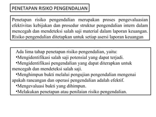 PENETAPAN RISIKO PENGENDALIAN

Penetapan risiko pengendalian merupakan proses pengevaluasian
efektivitas kebijakan dan prosedur struktur pengendalian intern dalam
mencegah dan mendeteksi salah saji material dalam laporan keuangan.
Risiko pengendalian ditetapkan untuk setiap asersi laporan keuangan


  Ada lima tahap penetapan risiko pengendalian, yaitu:
  •Mengidentifikasi salah saji potensial yang dapat terjadi.
  •Mengidentifikasi pengendalian yang dapat diterapkan untuk
mencegah dan mendeteksi salah saji.
  •Menghimpun bukti melalui pengujian pengendalian mengenai
apakah rancangan dan operasi pengendalian adalah efektif.
  •Mengevaluasi bukti yang dihimpun.
  •Melakukan penetapan atau penilaian risiko pengendalian.
 