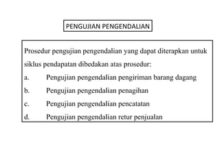 PENGUJIAN PENGENDALIAN


Prosedur pengujian pengendalian yang dapat diterapkan untuk
siklus pendapatan dibedakan atas prosedur:
a.     Pengujian pengendalian pengiriman barang dagang
b.     Pengujian pengendalian penagihan
c.     Pengujian pengendalian pencatatan
d.     Pengujian pengendalian retur penjualan
 