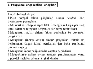 b. Pengujian Pengendalian Penagihan


Langkah-langkahnya:
1.Pilih sampel faktur penjualan secara random dari
departemen penagihan
2.Memeriksa setiap sampel faktur mengenai harga per unit
tertulis dan bandingkan dengan daftar harga terotorisasi
3.Mengusut rincian dalam faktur penjualan ke dokumen
pengiriman
4.Mengusut rincian dalam faktur penjualan terkait ke
penjurnalan dalam jurnal penjualan dan buku pembantu
piutang dagang
5.Mengusut faktur penjualan ke catatan persediaan
6.Mendokumentasikan setiap temuan penyimpangan yang
diperoleh melalui kelima langkah di atas
 