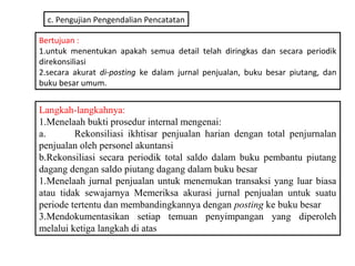 c. Pengujian Pengendalian Pencatatan

Bertujuan :
1.untuk menentukan apakah semua detail telah diringkas dan secara periodik
direkonsiliasi
2.secara akurat di-posting ke dalam jurnal penjualan, buku besar piutang, dan
buku besar umum.


Langkah-langkahnya:
1.Menelaah bukti prosedur internal mengenai:
a.       Rekonsiliasi ikhtisar penjualan harian dengan total penjurnalan
penjualan oleh personel akuntansi
b.Rekonsiliasi secara periodik total saldo dalam buku pembantu piutang
dagang dengan saldo piutang dagang dalam buku besar
1.Menelaah jurnal penjualan untuk menemukan transaksi yang luar biasa
atau tidak sewajarnya Memeriksa akurasi jurnal penjualan untuk suatu
periode tertentu dan membandingkannya dengan posting ke buku besar
3.Mendokumentasikan setiap temuan penyimpangan yang diperoleh
melalui ketiga langkah di atas
 