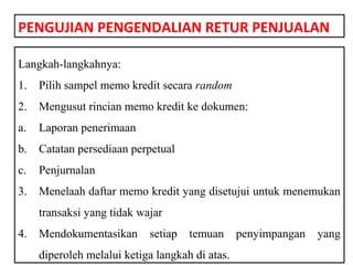 PENGUJIAN PENGENDALIAN RETUR PENJUALAN

Langkah-langkahnya:
1.   Pilih sampel memo kredit secara random
2.   Mengusut rincian memo kredit ke dokumen:
a.   Laporan penerimaan
b.   Catatan persediaan perpetual
c.   Penjurnalan
3.   Menelaah daftar memo kredit yang disetujui untuk menemukan
     transaksi yang tidak wajar
4.   Mendokumentasikan      setiap   temuan      penyimpangan   yang
     diperoleh melalui ketiga langkah di atas.
 