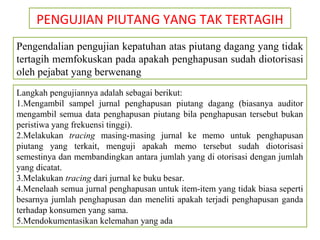 PENGUJIAN PIUTANG YANG TAK TERTAGIH
Pengendalian pengujian kepatuhan atas piutang dagang yang tidak
tertagih memfokuskan pada apakah penghapusan sudah diotorisasi
oleh pejabat yang berwenang
Langkah pengujiannya adalah sebagai berikut:
1.Mengambil sampel jurnal penghapusan piutang dagang (biasanya auditor
mengambil semua data penghapusan piutang bila penghapusan tersebut bukan
peristiwa yang frekuensi tinggi).
2.Melakukan tracing masing-masing jurnal ke memo untuk penghapusan
piutang yang terkait, menguji apakah memo tersebut sudah diotorisasi
semestinya dan membandingkan antara jumlah yang di otorisasi dengan jumlah
yang dicatat.
3.Melakukan tracing dari jurnal ke buku besar.
4.Menelaah semua jurnal penghapusan untuk item-item yang tidak biasa seperti
besarnya jumlah penghapusan dan meneliti apakah terjadi penghapusan ganda
terhadap konsumen yang sama.
5.Mendokumentasikan kelemahan yang ada
 