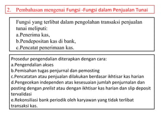 2. Pembahasan mengenai Fungsi -Fungsi dalam Penjualan Tunai

   Fungsi yang terlibat dalam pengolahan transaksi penjualan
   tunai meliputi:
   a.Penerima kas,
   b.Pendepositan kas di bank,
   c.Pencatat penerimaan kas.

 Prosedur pengendalian diterapkan dengan cara:
 a.Pengendalian akses
 b.Pemisahan tugas penjurnal dan pemosting
 c.Pencatatan atau penjualan dilakukan berdasar ikhtisar kas harian
 d.Pengecekan independen atas kesesuaian jumlah penjurnalan dan
 posting dengan prelist atau dengan ikhtisar kas harian dan slip deposit
 tervalidasi
 e.Rekonsiliasi bank periodik oleh karyawan yang tidak terlibat
 transaksi kas.
 