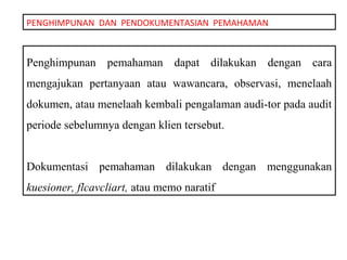 PENGHIMPUNAN DAN PENDOKUMENTASIAN PEMAHAMAN



Penghimpunan pemahaman dapat dilakukan dengan cara
mengajukan pertanyaan atau wawancara, observasi, menelaah
dokumen, atau menelaah kembali pengalaman audi-tor pada audit
periode sebelumnya dengan klien tersebut.


Dokumentasi pemahaman dilakukan dengan menggunakan
kuesioner, flcavcliart, atau memo naratif
 