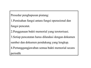 Prosedur penghapusan piutang:
1.Pemisahan fungsi antara fungsi operasional dan
fungsi pencatat.
2.Penggunaan bukti memorial yang terotorisasi.
3.Setiap pencatatan harus dilandasi dengan dokumen
sumber dan dokumen pendukung yang lengkap.
4.Pertanggungjawaban semua bukti memorial secara
periodik
 
