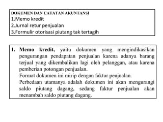 DOKUMEN DAN CATATAN AKUNTANSI
1.Memo kredit
2.Jurnal retur penjualan
3.Formulir otorisasi piutang tak tertagih


1. Memo kredit, yaitu dokumen yang mengindikasikan
   pengurangan pendapatan penjualan karena adanya barang
   terjual yang dikembalikan lagi oleh pelanggan, atau karena
   pemberian potongan penjualan.
   Format dokumen ini mirip dengan faktur penjualan.
   Perbedaan utamanya adalah dokumen ini akan mengurangi
   saldo piutang dagang, sedang faktur penjualan akan
   menambah saldo piutang dagang.
 