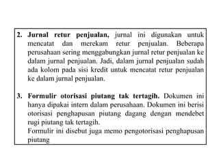 2. Jurnal retur penjualan, jurnal ini digunakan untuk
   mencatat dan merekam retur penjualan. Beberapa
   perusahaan sering menggabungkan jurnal retur penjualan ke
   dalam jurnal penjualan. Jadi, dalam jurnal penjualan sudah
   ada kolom pada sisi kredit untuk mencatat retur penjualan
   ke dalam jurnal penjualan.

3. Formulir otorisasi piutang tak tertagih. Dokumen ini
   hanya dipakai intern dalam perusahaan. Dokumen ini berisi
   otorisasi penghapusan piutang dagang dengan mendebet
   rugi piutang tak tertagih.
   Formulir ini disebut juga memo pengotorisasi penghapusan
   piutang
 