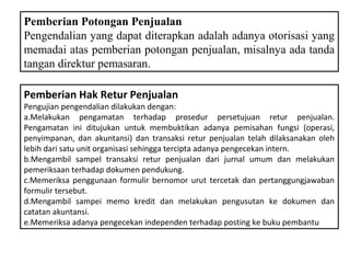 Pemberian Potongan Penjualan
Pengendalian yang dapat diterapkan adalah adanya otorisasi yang
memadai atas pemberian potongan penjualan, misalnya ada tanda
tangan direktur pemasaran.

Pemberian Hak Retur Penjualan
Pengujian pengendalian dilakukan dengan:
a.Melakukan pengamatan terhadap prosedur persetujuan retur penjualan.
Pengamatan ini ditujukan untuk membuktikan adanya pemisahan fungsi (operasi,
penyimpanan, dan akuntansi) dan transaksi retur penjualan telah dilaksanakan oleh
lebih dari satu unit organisasi sehingga tercipta adanya pengecekan intern.
b.Mengambil sampel transaksi retur penjualan dari jurnal umum dan melakukan
pemeriksaan terhadap dokumen pendukung.
c.Memeriksa penggunaan formulir bernomor urut tercetak dan pertanggungjawaban
formulir tersebut.
d.Mengambil sampei memo kredit dan melakukan pengusutan ke dokumen dan
catatan akuntansi.
e.Memeriksa adanya pengecekan independen terhadap posting ke buku pembantu
 