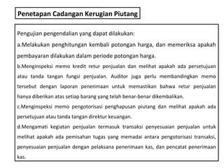 Penetapan Cadangan Kerugian Piutang

Pengujian pengendalian yang dapat dilakukan:
a.Melakukan penghitungan kembali potongan harga, dan memeriksa apakah
pembayaran dilakukan dalam periode potongan harga.
b.Menginspeksi memo kredit retur penjualan dan melihat apakah ada persetujuan
atau tanda tangan fungsi penjualan. Auditor juga perlu membandingkan memo
tersebut dengan laporan penerimaan untuk memastikan bahwa retur penjualan
hanya diberikan atas setiap barang yang telah benar-benar dikembalikan.
c.Menginspeksi memo pengotorisasi penghapusan piutang dan melihat apakah ada
persetujuan atau tanda tangan direktur keuangan.
d.Mengamati kegiatan penjualan termasuk transaksi penyesuaian penjualan untuk
melihat apakah ada pemisahan tugas yang memadai antara pengotorisasi transaksi,
penyesuaian penjualan dengan pelaksana penerimaan kas, dan pencatat penerimaan
kas.
 