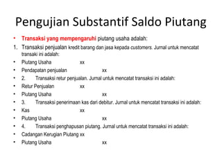 Pengujian Substantif Saldo Piutang
• Transaksi yang mempengaruhi piutang usaha adalah:
1. Transaksi penjualan kredit barang dan jasa kepada customers. Jurnal untuk mencatat
    transaki ini adalah:
•   Piutang Usaha                xx
•   Pendapatan penjualan                    xx
•   2.     Transaksi retur penjualan. Jurnal untuk mencatat transaksi ini adalah:
•   Retur Penjualan              xx
•   Piutang Usaha                           xx
•   3.     Transaksi penerimaan kas dari debitur. Jurnal untuk mencatat transaksi ini adalah:
•   Kas                          xx
•   Piutang Usaha                           xx
•   4.     Transaksi penghapusan piutang. Jurnal untuk mencatat transaksi ini adalah:
•   Cadangan Kerugian Piutang xx
•   Piutang Usaha                           xx
 