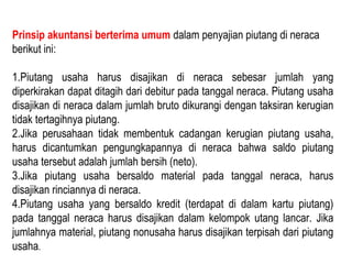 Prinsip akuntansi berterima umum dalam penyajian piutang di neraca
berikut ini:

1.Piutang usaha harus disajikan di neraca sebesar jumlah yang
diperkirakan dapat ditagih dari debitur pada tanggal neraca. Piutang usaha
disajikan di neraca dalam jumlah bruto dikurangi dengan taksiran kerugian
tidak tertagihnya piutang.
2.Jika perusahaan tidak membentuk cadangan kerugian piutang usaha,
harus dicantumkan pengungkapannya di neraca bahwa saldo piutang
usaha tersebut adalah jumlah bersih (neto).
3.Jika piutang usaha bersaldo material pada tanggal neraca, harus
disajikan rinciannya di neraca.
4.Piutang usaha yang bersaldo kredit (terdapat di dalam kartu piutang)
pada tanggal neraca harus disajikan dalam kelompok utang lancar. Jika
jumlahnya material, piutang nonusaha harus disajikan terpisah dari piutang
usaha.
 