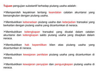 Tujuan pengujian substantif terhadap piutang usaha adalah:

Memperoleh keyakinan tentang keandalan catatan akuntansi yang
bersangkutan dengan piutang usaha.

Membuktikan keberadaan piutang usaha dan keterjadian transaksi yang
berkaitan dengan piutang usaha yang dicantumkan di neraca.

Membuktikan kelengkapan transaksi yang dicatat dalam catatan
akuntansi dan kelengkapan saldo piutang usaha yang disajikan dalam
neraca.

Membuktikan hak kepemilikan        klien   atas   piutang   usaha   yang
dicantumkan di neraca.

Membuktikan kewajaran penilaian piutang usaha yang dicantumkan di
neraca.

Membuktikan kewajaran penyajian dan pengungkapan piutang usaha di
neraca.
 