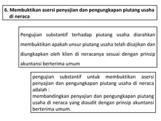 6. Membuktikan asersi penyajian dan pengungkapan piutang usaha
   di neraca


      Pengujian substantif terhadap piutang usaha diarahkan
      membuktikan apakah unsur piutang usaha telah disajikan dan
      diungkapkan oleh klien di neracanya sesuai dengan prinsip
      akuntansi berterima umum

           pengujian substantif untuk membuktikan asersi
           penyajian dan pengungkapan piutang usaha di neraca
           adalah :
           membandingkan penyajian dan pengungkapan piutang
           usaha di neraca yang diaudit dengan prinsip akuntansi
           berterima umum.
 
