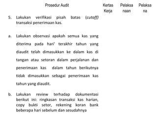 Prosedur Audit                      Kertas   Pelaksa   Pelaksa
                                                         Kerja     naan       na
5.   Lakukan verifikasi pisah         batas   (cutoff)
     transaksi penerimaan kas.


a.   Lakukan observasi apakah semua kas yang
     diterima pada hari' terakhir tahun yang
     diaudit telah dimasukkan ke dalam kas di
     tangan atau setoran dalam perjalanan dan
     penerimaan kas        dalam tahun berikutnya
     tidak dimasukkan sebagai penerimaan kas
     tahun yang diaudit.

b.   Lakukan review terhadap dokumentasi
     berikut ini: ringkasan transaksi kas harian,
     copy bukti setor, rekening koran bank
     beberapa hari sebelum dan sesudahnya
 