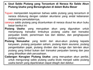 a. Usut Saldo Piutang yang Tercantum di Neraca Ke Saldo Akun
   Piutang Usaha yang Bersangkutan di dalam Buku Besar

Tujuan memperoleh keyakinan bahwa saldo piutang yang tercantum di
   neraca didukung dengan catatan akuntansi yang andal kebenaran
   mekanisme pencatatannya,
caranya saldo piutang yang dicantumkan di neraca diusut ke akun buku
   besar berikut ini:
Piutang Usaha: yang merupakan akun yang digunakan untuk
   menampung transaksi timbulnya piutang usaha dari transaksi
   penjualan kredit, penerimaan kas dari debitur, dan penghapusan
   piutang usaha.
Piutang Nonusaha: yang terdiri dari akun-akun piutang kepada
   karyawan, piutang penjualan saham, piutang klaim asuransi, piutang
   pengembalian pajak, piutang dividen dan bunga dan Iain-lain akun
   piutang yang timbul bukan dari transaksi penjualan barang dan jasa
   yang dihasilkan oleh perusahaan.
Cadangan Kerugian Piutang Usaha: yang merupakan akun penilai,
   untuk mengurangi saldo piutang usaha bruto menjadi saldo piutang
   usaha bersih yang diperkirakan dapat ditagih dari debitur.
 