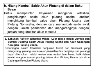 b. Hitung Kembali Saldo Akun Piutang di dalam Buku
   Besar
Untuk    memperoleh      keyakinan    mengenai ketelitian
   penghitungan saldo akun piutang usaha, auditor
   menghitung kembali saldo akun Piutang Usaha dan
   Piutang Nonusaha, dengan cara menambah saldo awal
   dengan jumlah pendebitan dan menguranginya dengan
   jumlah peng-kreditan akun tersebut

c. Lakukan Review terhadap Mutasi Luar Biasa dalam Jumlah dan
   Sumber Posting dalam Akun Piutang Usaha dan Akun Cadangan
   Kerugian Piutang Usaha
Kecurangan dalam transaksi penjualan kredit dan transaksi yang
   mengurangi piutang usaha (retur penjualan dan penghapusan piutang)
   dapat ditemukan melalui review atas mutasi luar biasa, baik dalam
   jumlah maupun sumber posting dalam akun Piutang Usaha dan akun
   Cadangan Kerugian Piutang Usaha
 
