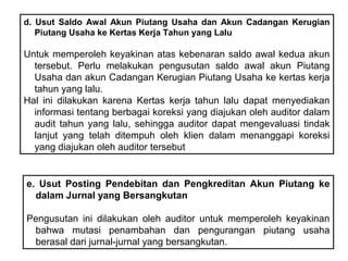 d. Usut Saldo Awal Akun Piutang Usaha dan Akun Cadangan Kerugian
   Piutang Usaha ke Kertas Kerja Tahun yang Lalu

Untuk memperoleh keyakinan atas kebenaran saldo awal kedua akun
  tersebut. Perlu melakukan pengusutan saldo awal akun Piutang
  Usaha dan akun Cadangan Kerugian Piutang Usaha ke kertas kerja
  tahun yang lalu.
Hal ini dilakukan karena Kertas kerja tahun lalu dapat menyediakan
  informasi tentang berbagai koreksi yang diajukan oleh auditor dalam
  audit tahun yang lalu, sehingga auditor dapat mengevaluasi tindak
  lanjut yang telah ditempuh oleh klien dalam menanggapi koreksi
  yang diajukan oleh auditor tersebut


e. Usut Posting Pendebitan dan Pengkreditan Akun Piutang ke
  dalam Jurnal yang Bersangkutan

Pengusutan ini dilakukan oleh auditor untuk memperoleh keyakinan
 bahwa mutasi penambahan dan pengurangan piutang usaha
 berasal dari jurnal-jurnal yang bersangkutan.
 
