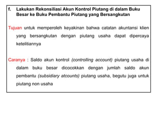 f.   Lakukan Rekonsiliasi Akun Kontrol Piutang di dalam Buku
     Besar ke Buku Pembantu Piutang yang Bersangkutan


Tujuan untuk memperoleh keyakinan bahwa catatan akuntansi klien
     yang bersangkutan dengan piutang usaha dapat dipercaya
     ketelitiannya


Caranya : Saldo akun kontrol (controlling account) piutang usaha di
     dalam buku besar dicocokkan dengan jumlah saldo akun
     pembantu (subsidiary atcounts) piutang usaha, begutu juga untuk
     piutang non usaha
 